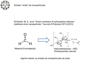 El-Sheikh, M. A., et al. "Green synthesis of hydroxyethyl cellulose-
stabilized silver nanoparticles." Journal of Polymers 2013 (2013).
Metanal (Formaldeído)
Agente redutor na síntese de nanopartículas de prata
Hidroxietilcelulose – HEC
(Polissacarídeo natural)
Síntese “verde” de nanopartículas
 