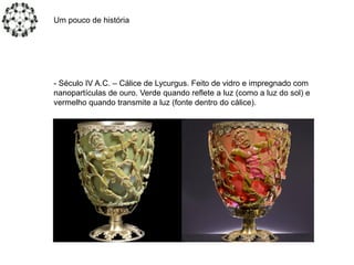 Um pouco de história
- Século IV A.C. – Cálice de Lycurgus. Feito de vidro e impregnado com
nanopartículas de ouro. Verde quando reflete a luz (como a luz do sol) e
vermelho quando transmite a luz (fonte dentro do cálice).
 