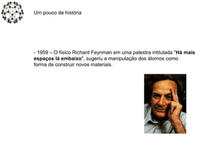 Um pouco de história
- 1959 – O físico Richard Feynman em uma palestra intitulada "Há mais
espaços lá embaixo", sugeriu a manipulação dos átomos como
forma de construir novos materiais.
 