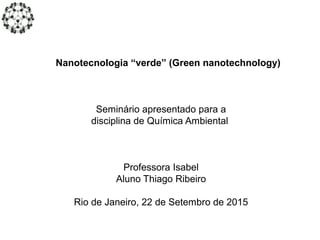 Nanotecnologia “verde” (Green nanotechnology)
Seminário apresentado para a
disciplina de Química Ambiental
Professora Isabel
Aluno Thiago Ribeiro
Rio de Janeiro, 22 de Setembro de 2015
 