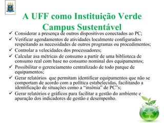 A UFF como Instituição Verde
Campus Sustentável
 Considerar a presença de outros dispositivos conectados ao PC;
 Verificar agendamentos de atividades localmente configurados
respeitando as necessidades de outros programas ou procedimentos;
 Controlar a velocidades dos processadores;
 Calcular asa métricas de consumo a partir de uma biblioteca de
consumo real com base no consumo nominal dos equipamentos;
 Possibilitar o gerenciamento centralizado de todo parque de
equipamentos;
 Gerar relatórios que permitam identificar equipamentos que não se
comportam de acordo com a política estabelecidas, facilitando a
identificação de situações como a “insônia” de PC”s;
 Gerar relatórios e gráficos para facilitar a gestão do ambiente e
apuração dos indicadores de gestão e desempenho.
 