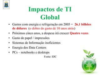 Impactos de TI
Global
• Gastos com energia e refrigeração em 2005 = 26,1 bilhões
de dólares (o dobro do gasto de 10 anos atrás)
• Próximos cinco anos, a despesa irá crescer Quatro vezes
• Gasto de papel / impressões
• Sistemas de Informação ineficientes
• Energia dos Data Centers
• PCs – notebooks e desktops
Fonte: IDC
 
