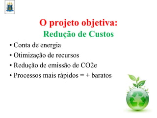 O projeto objetiva:
Redução de Custos
• Conta de energia
• Otimização de recursos
• Redução de emissão de CO2e
• Processos mais rápidos = + baratos
 