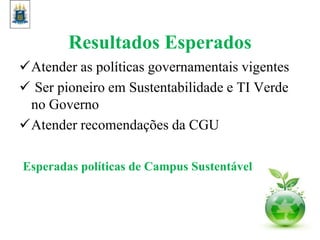 Resultados Esperados
Atender as políticas governamentais vigentes
 Ser pioneiro em Sustentabilidade e TI Verde
no Governo
Atender recomendações da CGU
Esperadas políticas de Campus Sustentável
 