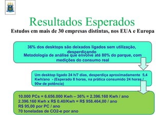 Resultados Esperados
Estudos em mais de 30 empresas distintas, nos EUA e Europa
36% dos desktops são deixados ligados sem utilização,
desperdiçando
Metodologia de análise que envolve até 80% do parque, com
medições do consumo real
Um desktop ligado 24 h/7 dias, desperdiça aproximadamente 5,4
Kwh/ano - (Esperado 8 horas, na prática consumido 24 horas /
90w de potência)
10.000 PCs = 6.656.000 Kwh – 36% = 2.396.160 Kwh / ano
2.396.160 Kwh x R$ 0.40/Kwh = R$ 958.464,00 / ano
R$ 95,00 por PC / ano
70 toneladas de CO2-e por ano
 