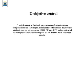 O objetivo central é reduzir os gastos energéticos do campo
computacional da Instituição, diminuindo desta forma o desperdício
médio de energia no parque de 12.000 PC’s da UFF, onde o potencial
de redução de CO2-e estimado para UFF é de mais de 40 toneladas
anuais.
O objetivo central
 