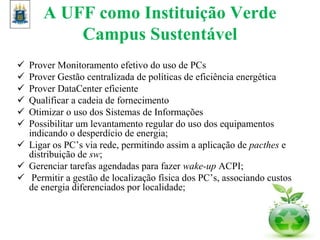 A UFF como Instituição Verde
Campus Sustentável
 Prover Monitoramento efetivo do uso de PCs
 Prover Gestão centralizada de políticas de eficiência energética
 Prover DataCenter eficiente
 Qualificar a cadeia de fornecimento
 Otimizar o uso dos Sistemas de Informações
 Possibilitar um levantamento regular do uso dos equipamentos
indicando o desperdício de energia;
 Ligar os PC’s via rede, permitindo assim a aplicação de pacthes e
distribuição de sw;
 Gerenciar tarefas agendadas para fazer wake-up ACPI;
 Permitir a gestão de localização física dos PC’s, associando custos
de energia diferenciados por localidade;
 
