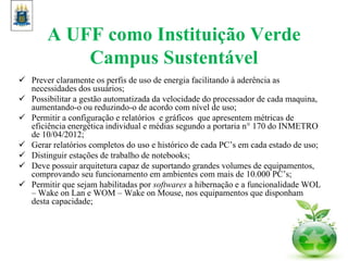 A UFF como Instituição Verde
Campus Sustentável
 Prever claramente os perfis de uso de energia facilitando à aderência as
necessidades dos usuários;
 Possibilitar a gestão automatizada da velocidade do processador de cada maquina,
aumentando-o ou reduzindo-o de acordo com nível de uso;
 Permitir a configuração e relatórios e gráficos que apresentem métricas de
eficiência energética individual e médias segundo a portaria n° 170 do INMETRO
de 10/04/2012;
 Gerar relatórios completos do uso e histórico de cada PC’s em cada estado de uso;
 Distinguir estações de trabalho de notebooks;
 Deve possuir arquitetura capaz de suportando grandes volumes de equipamentos,
comprovando seu funcionamento em ambientes com mais de 10.000 PC’s;
 Permitir que sejam habilitadas por softwares a hibernação e a funcionalidade WOL
– Wake on Lan e WOM – Wake on Mouse, nos equipamentos que disponham
desta capacidade;
 