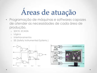 Áreas de atuação
• Programação de máquinas e softwares capazes
  de atender as necessidades de cada área de
  produção.
  o   SDCD, SCADA
  o   Lógica
  o   Intertravamentos
  o   SIS (Safety Instrumented Systems )
 