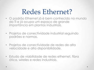 Redes Ethernet?
• O padrão Ethernet já é bem conhecido no mundo
  da TI e já ocupa um espaço de grande
  importância em plantas industriais.

• Projetos de conectividade industrial seguindo
  padrões e normas.

• Projetos de conectividade de redes de alta
  velocidade e alta disponibilidade.

• Estudo de viabilidade de redes ethernet, fibra
  ótica, wireles e redes industriais.
 