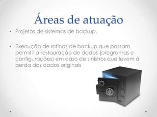 Áreas de atuação
• Projetos de sistemas de backup.

• Execução de rotinas de backup que possam
  permitir a restauração de dados (programas e
  configurações) em caso de sinistros que levem à
  perda dos dados originais
 