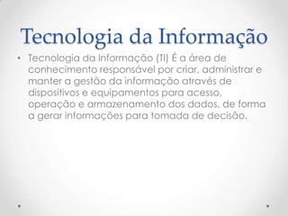 Tecnologia da Informação
• Tecnologia da Informação (TI) É a área de
  conhecimento responsável por criar, administrar e
  manter a gestão da informação através de
  dispositivos e equipamentos para acesso,
  operação e armazenamento dos dados, de forma
  a gerar informações para tomada de decisão.
 