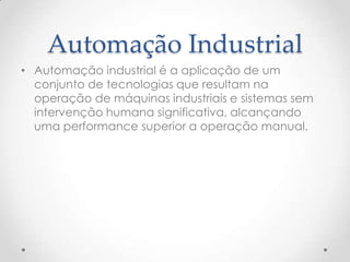 Automação Industrial
• Automação industrial é a aplicação de um
  conjunto de tecnologias que resultam na
  operação de máquinas industriais e sistemas sem
  intervenção humana significativa, alcançando
  uma performance superior a operação manual.
 