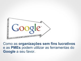 Como as organizações sem fins lucrativos
e as PMEs podem utilizar as ferramentas do
Google a seu favor.
 
