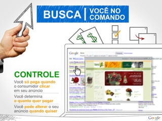 BUSCA VOCÊ NO
COMANDO|
CONTROLE
Você só paga quando
o consumidor clicar
em seu anúncio
Você determina
o quanto quer pagar
Você pode alterar o seu
anúncio quando quiser
 