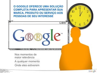 O GOOGLE OFERECE UMA SOLUÇÃO
COMPLETA PARA APRESENTAR SUA
MARCA, PRODUTO OU SERVIÇO AOS
PESSOAS DE SEU INTERESSE
Nos momentos de
maior relevância
A qualquer momento
Onde eles estiverem
 
