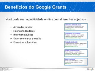 Benefícios do Google Grants
Você pode usar a publicidade on-line com diferentes objetivos:
– Arrecadar fundos
– Falar com doadores
– Informar o público
– Expor sua marca e missão
– Encontrar voluntários
 
