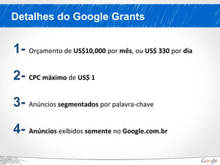 Detalhes do Google Grants
1- Orçamento de US$10,000 por mês, ou US$ 330 por dia
2- CPC máximo de US$ 1
3- Anúncios segmentados por palavra-chave
4- Anúncios exibidos somente no Google.com.br
 