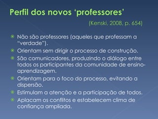 Não são professores (aqueles que professam a “verdade”). Orientam sem dirigir o processo de construção. São comunicadores, produzindo o diálogo entre todos os participantes da comunidade de ensino-aprendizagem. Orientam para o foco do processo, evitando a dispersão. Estimulam a atenção e a participação de todos. Aplacam os conflitos e estabelecem clima de confiança ampliada. 