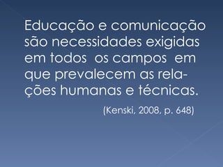 Educação e comunicação são necessidades exigidas em todos  os campos  em que prevalecem as rela-ções humanas e técnicas.  (Kenski, 2008, p. 648) 