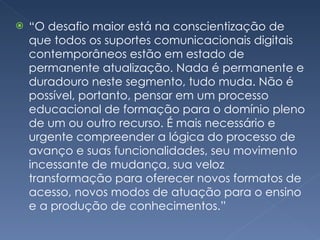 “ O desafio maior está na conscientização de que todos os suportes comunicacionais digitais contemporâneos estão em estado de permanente atualização. Nada é permanente e duradouro neste segmento, tudo muda. Não é possível, portanto, pensar em um processo educacional de formação para o domínio pleno de um ou outro recurso. É mais necessário e urgente compreender a lógica do processo de avanço e suas funcionalidades, seu movimento incessante de mudança, sua veloz transformação para oferecer novos formatos de acesso, novos modos de atuação para o ensino e a produção de conhecimentos.” 