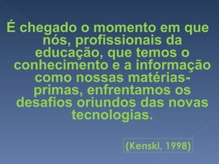 É chegado o momento em que nós, profissionais da educação, que temos o conhecimento e a informação como nossas matérias-primas, enfrentamos os desafios oriundos das novas tecnologias. (Kenski, 1998) 