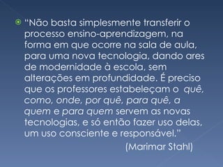 “ Não basta simplesmente transferir o processo ensino-aprendizagem, na forma em que ocorre na sala de aula, para uma nova tecnologia, dando ares de modernidade à escola, sem alterações em profundidade. É preciso que os professores estabeleçam o  quê, como, onde, por quê, para quê, a quem  e  para quem  servem as novas tecnologias, e só então fazer uso delas, um uso consciente e responsável.” (Marimar Stahl) 