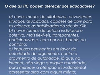 O que as TIC podem oferecer aos educadores? a) novos modos de alfabetizar, envolventes, situados, atualizados, capazes de abrir para as crianças as habilidades do século XXI; b) novas formas de autoria individual e coletiva, mais flexíveis, transparentes, participativas e, nem por isso, banais; ao contrário; c) impulsos pertinentes em favor da autoridade do argumento, contra o argumento de autoridade, já que, na internet, não vinga qualquer autoridade; para merecer a atenção é fundamental apresentar algo com algum mérito; 