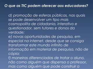 O que as TIC podem oferecer aos educadores? d) promoção de esferas públicas, nas quais se pode desenvolver um tipo mais cosmopolita de cidadania, interativo e questionador, sem tutores e donos da verdade; e) novas oportunidades de pesquisa, em especial na internet, desde que se consiga transformar este mundo infinito de informação em material de pesquisa, não de cópia; f) maneiras diferenciadas de tratar o aluno, não como alguém que dispensa o professor, mas como alguém que pode construir a autonomia e autoria com apoio tecnológico e orientação maiêutica; 