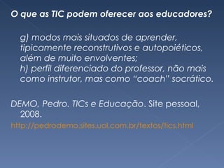 O que as TIC podem oferecer aos educadores? g) modos mais situados de aprender, tipicamente reconstrutivos e autopoiéticos, além de muito envolventes; h) perfil diferenciado do professor, não mais como instrutor, mas como “coach” socrático.  DEMO, Pedro. TICs e Educação . Site pessoal, 2008. http://pedrodemo.sites.uol.com.br/textos/tics.html 