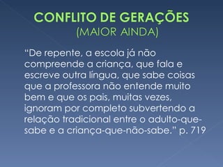 “ De repente, a escola já não compreende a criança, que fala e escreve outra língua, que sabe coisas que a professora não entende muito bem e que os pais, muitas vezes, ignoram por completo subvertendo a relação tradicional entre o adulto-que-sabe e a criança-que-não-sabe.” p. 719  