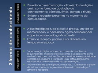 Prevalece a memorização, através das tradições orais, como forma de aquisição do conhecimento: cânticos, rimas, danças e rituais. Emissor e receptor presentes no momento da comunicação. “ A tecnologia digital rompe com a narrativa contínua e sequencial das imagens e textos escritos e se apresenta como um fenômeno descontínuo. Sua temporalidade e espacialidade, expressa em imagens e textos nas telas, estão diretamente relacionadas ao momento de sua apresentação.” “ Não é o mundo que é global, somos nós.” “Ganhamos o poder de estar em todos os lugares sem sairmos do mesmo lugar.” (Emissor e receptor) A escrita registra tudo o que se produz. Em vez da memorização, é necessário agora compreender o que é comunicado graficamente. Emissor e receptor podem estar distantes no tempo e no espaço. 