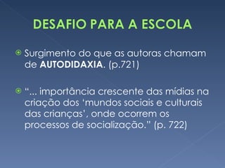 Surgimento do que as autoras chamam de  AUTODIDAXIA . (p.721) “ ... importância crescente das mídias na criação dos ‘mundos sociais e culturais das crianças’, onde ocorrem os processos de socialização.” (p. 722) 