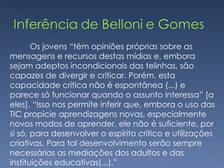Os jovens “têm opiniões próprias sobre as mensagens e recursos destas mídias e, embora sejam adeptos incondicionais das telinhas, são capazes de divergir e criticar. Porém, esta capacidade crítica não é espontânea (...) e parece só funcionar quando o assunto interessa” [a eles]. “Isso nos permite inferir que, embora o uso das TIC propicie aprendizagens novas, especialmente novos modos de aprender, ele não é suficiente, por si só, para desenvolver o espírito crítico e utilizações criativas. Para tal desenvolvimento serão sempre necessárias as mediações dos adultos e das instituições educativas(...).” 