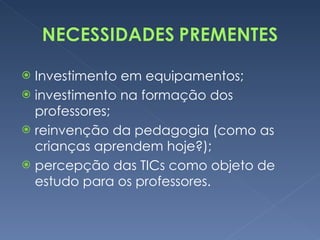 Investimento em equipamentos; investimento na formação dos professores; reinvenção da pedagogia (como as crianças aprendem hoje?); percepção das TICs como objeto de estudo para os professores. 