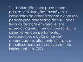“ ... a interação entre pares e com adultos, em situações favoráveis e inovadoras de aprendizagem e com uso pedagógico apropriado das TIC, pode levar as crianças em geral e, em especial, aquelas menos favorecidas, a desenvolver comportamentos colaborativos e autônomos de aprendizagem, altamente eficazes e benéficos para seu desenvolvimento intelectual.” (p. 727) 
