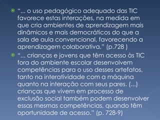 “ ... o uso pedagógico adequado das TIC favorece estas interações, na medida em que cria ambientes de aprendizagem mais dinâmicos e mais democráticos do que a sala de aula convencional, favorecendo a aprendizagem colaborativa.” (p.728 ) “ ... crianças e jovens que têm acesso às TIC fora do ambiente escolar desenvolvem competências para o uso desses artefatos, tanto na interatividade com a máquina quanto na interação com seus pares. (...) crianças que vivem em processo de exclusão social também podem desenvolver essas mesmas competências, quando têm oportunidade de acesso.” (p. 728-9) 