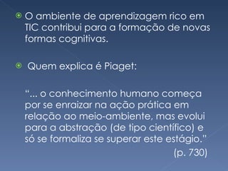 O ambiente de aprendizagem rico em TIC contribui para a formação de novas formas cognitivas. Quem explica é Piaget:  “ ... o conhecimento humano começa por se enraizar na ação prática em relação ao meio-ambiente, mas evolui para a abstração (de tipo científico) e só se formaliza se superar este estágio.”  (p. 730) 