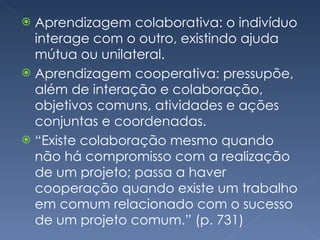 Aprendizagem colaborativa: o indivíduo interage com o outro, existindo ajuda mútua ou unilateral. Aprendizagem cooperativa: pressupõe, além de interação e colaboração, objetivos comuns, atividades e ações conjuntas e coordenadas. “ Existe colaboração mesmo quando não há compromisso com a realização de um projeto; passa a haver cooperação quando existe um trabalho em comum relacionado com o sucesso de um projeto comum.” (p. 731) 