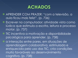 APRENDER COM PRAZER: “com a televisão, a aula ficou mais feliz!”. (p. 736) Escrever no computador: atividade vista como lúdica que estimula a escrita, leitura e processo motor. (p. 737) TIC incentiva a motivação e disponibilidade psicológica para aprender. (p. 738) a interação entre pares, em situações de aprendizagem colaborativa, estimulada e enriquecida pelo uso das TIC, cria condições muito favoráveis ao desenvolvimento cognitivo. (p. 738) 