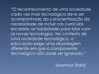 “ O reconhecimento de uma sociedade cada vez mais tecnológica deve ser acompanhado da conscientização da necessidade de incluir nos currículos escolares as habilidades para lidar com as novas tecnologias. No contexto de uma sociedade tecnológica, a educação exige uma abordagem diferente em que o componente tecnológico não pode ser ignorado.” (Marimar Stahl) 