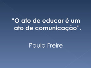 “ O ato de educar é um ato de comunicação”. Paulo Freire 