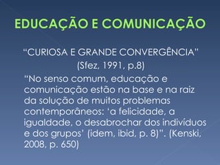 “ CURIOSA E GRANDE CONVERGÊNCIA” (Sfez, 1991, p.8) “ No senso comum, educação e comunicação estão na base e na raiz da solução de muitos problemas contemporâneos: ‘a felicidade, a igualdade, o desabrochar dos indivíduos e dos grupos’ (idem, ibid, p. 8)”. (Kenski, 2008, p. 650) 