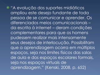 “ A evolução dos suportes midiáticos ampliou este desejo fundante de toda pessoa de se comunicar e aprender. Os diferenciados meios comunicacionais – da escrita à internet – deram condições complementares para que os homens pudessem realizar mais intensamente seus desejos de interlocução. Possibilitam que a aprendizagem ocorra em múltiplos espaços, seja nos limites físicos das salas de aula e dos espaços escolares formais, seja nos espaços virtuais de aprendizagem.” (Kenski, 2008, p. 652) 
