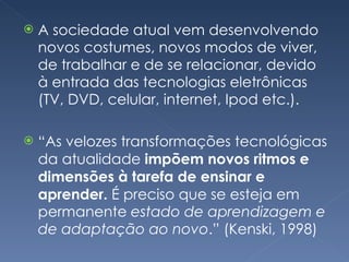 A sociedade atual vem desenvolvendo novos costumes, novos modos de viver, de trabalhar e de se relacionar, devido à entrada das tecnologias eletrônicas (TV, DVD, celular, internet, Ipod etc.). “ As velozes transformações tecnológicas da atualidade  impõem novos ritmos e dimensões à tarefa de ensinar e aprender.  É preciso que se esteja em permanente  estado de aprendizagem e de adaptação ao novo .” (Kenski, 1998) 