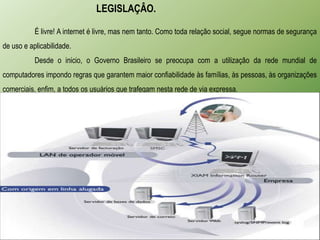 LEGISLAÇÂO.

           É livre! A internet é livre, mas nem tanto. Como toda relação social, segue normas de segurança
de uso e aplicabilidade.
           Desde o inicio, o Governo Brasileiro se preocupa com a utilização da rede mundial de
computadores impondo regras que garantem maior confiabilidade às famílias, às pessoas, às organizações
comerciais, enfim, a todos os usuários que trafegam nesta rede de via expressa.
 