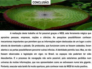 CONCLUSÃO.




          A realização deste trabalho só foi possível graças a WEB, esta ferramenta mágica que
aproxima pessoas, empresas, nações e ciências. As pesquisas possibilitaram conhecer
mecanismos importantes que permitem que as informações sejam deslocadas de um lugar a outro
através de downloads e uploads. Os protocolos, que funcionam como se fossem cadeados, foram
abertos e as portas possibilitaram percorrer outras infovias. A identidade permitiu isso. Mas, se não
fossem observadas a legislação em vigor, no Brasil, os espaços não poderiam ter sido
descobertos. E o processo de navegação não seria possível, pois estaríamos perdidos num
universo de muitas informações, que nos apresentadam como se estivessem numa teia gigante.
Portanto, executar esta tarefa foi muito oportuno, pois conhecer mais da WEB foi muito positivo.
 
