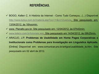 REFERÊNCIAS.


 BOGO, Kellen C. A História da Internet - Como Tudo Começou...(...) Disponível
  http://www.kplus.com.br/materia.asp?co=11&rv=Vivencia. Site pesquisado em:
  13/04/2012, às 16hoomin;
 www. Planalto.gov.br. Site pesquisado em: 12/04/2012, às 07h43min;
 www.teleco.com.br/tutoriais.asp. Site pesquisado em 14/04/2012, às 09h25min.
 ARAÚJO, J.P. Problemas de Usabilidade em Home Pages Corporativas e
  Institucionais como Problemas para Investigação em Linguística Aplicada.
  [Online] Disponível em: www.comunicar.pro.br/artigos/usabilidade_la.htm. Site
  pesquisado em 02 abril de 2012.
 