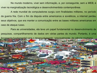No mundo moderno, viver sem informação, e, por conseguinte, sem a WEB, é
viver na marginalização tecnológica e desenvolvimentista contemporânea.
        A rede mundial de computadores surgiu com finalidades militares, no período
da guerra fria. Com o fim da disputa entre americanos e soviéticos, a internet perdeu
seus objetivos, que era manter a comunicação entre as bases militares americanas em
caso de ataque russo.
        Para as universidades, ela teve um papel fundamental no desenvolvimento de
pesquisas, compartilhamento de dados em várias partes do mundo. Portanto, é uma
ferramenta fundamental para o desenvolvimento, principalmente, da ciência moderna.
 