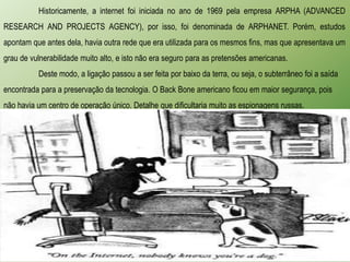 Historicamente, a internet foi iniciada no ano de 1969 pela empresa ARPHA (ADVANCED
RESEARCH AND PROJECTS AGENCY), por isso, foi denominada de ARPHANET. Porém, estudos
apontam que antes dela, havia outra rede que era utilizada para os mesmos fins, mas que apresentava um
grau de vulnerabilidade muito alto, e isto não era seguro para as pretensões americanas.
          Deste modo, a ligação passou a ser feita por baixo da terra, ou seja, o subterrâneo foi a saída
encontrada para a preservação da tecnologia. O Back Bone americano ficou em maior segurança, pois
não havia um centro de operação único. Detalhe que dificultaria muito as espionagens russas.
 